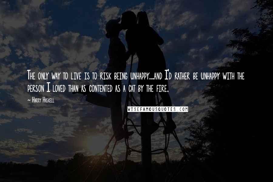 Harry Haskell Quotes: The only way to live is to risk being unhappy...and I'd rather be unhappy with the person I loved than as contented as a cat by the fire.