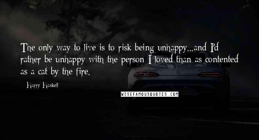 Harry Haskell Quotes: The only way to live is to risk being unhappy...and I'd rather be unhappy with the person I loved than as contented as a cat by the fire.