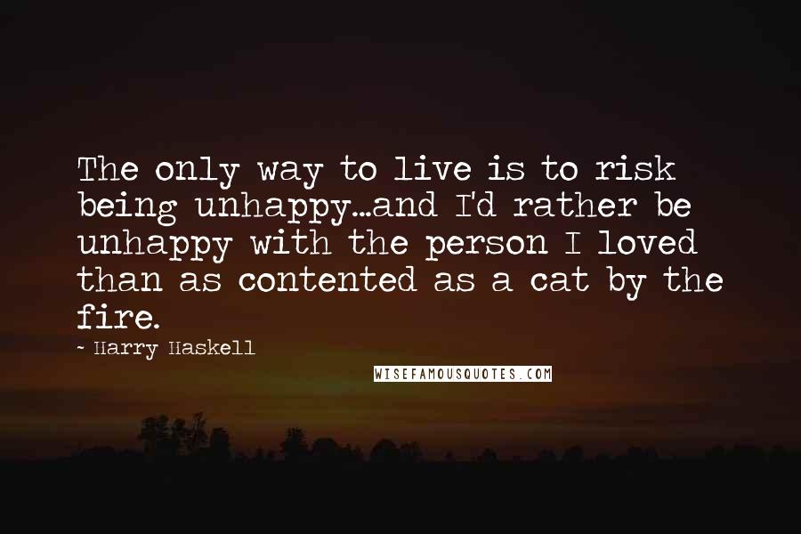 Harry Haskell Quotes: The only way to live is to risk being unhappy...and I'd rather be unhappy with the person I loved than as contented as a cat by the fire.
