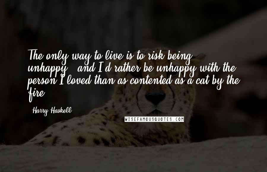 Harry Haskell Quotes: The only way to live is to risk being unhappy...and I'd rather be unhappy with the person I loved than as contented as a cat by the fire.