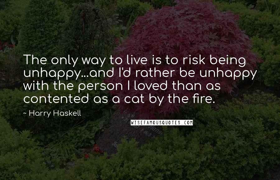 Harry Haskell Quotes: The only way to live is to risk being unhappy...and I'd rather be unhappy with the person I loved than as contented as a cat by the fire.