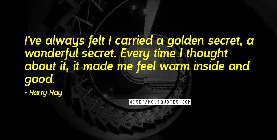 Harry Hay Quotes: I've always felt I carried a golden secret, a wonderful secret. Every time I thought about it, it made me feel warm inside and good.