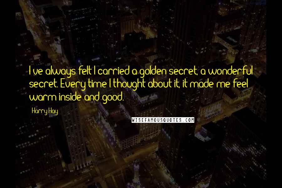 Harry Hay Quotes: I've always felt I carried a golden secret, a wonderful secret. Every time I thought about it, it made me feel warm inside and good.