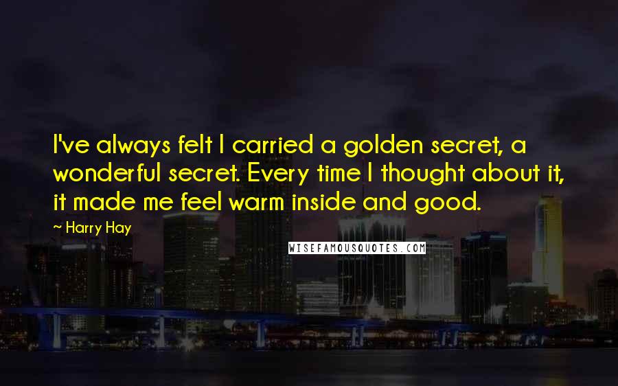 Harry Hay Quotes: I've always felt I carried a golden secret, a wonderful secret. Every time I thought about it, it made me feel warm inside and good.