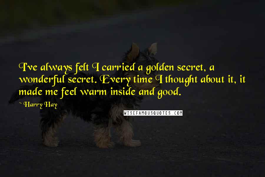 Harry Hay Quotes: I've always felt I carried a golden secret, a wonderful secret. Every time I thought about it, it made me feel warm inside and good.