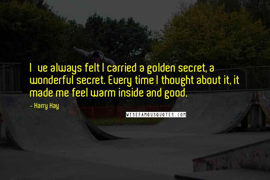 Harry Hay Quotes: I've always felt I carried a golden secret, a wonderful secret. Every time I thought about it, it made me feel warm inside and good.