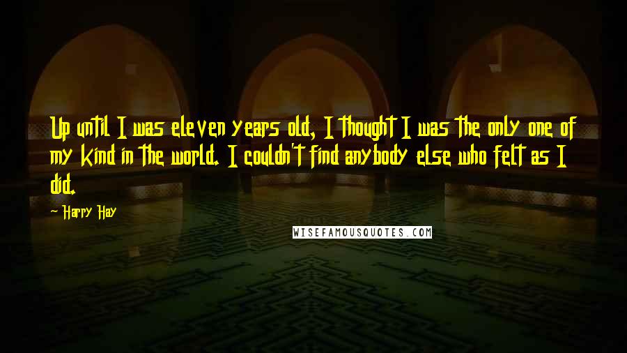Harry Hay Quotes: Up until I was eleven years old, I thought I was the only one of my kind in the world. I couldn't find anybody else who felt as I did.