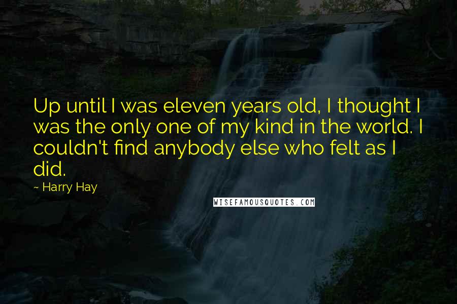 Harry Hay Quotes: Up until I was eleven years old, I thought I was the only one of my kind in the world. I couldn't find anybody else who felt as I did.