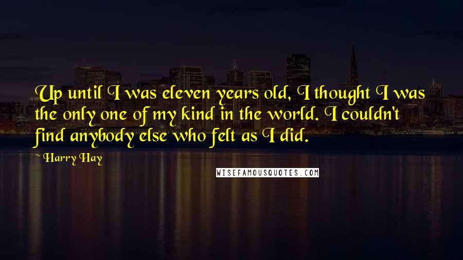 Harry Hay Quotes: Up until I was eleven years old, I thought I was the only one of my kind in the world. I couldn't find anybody else who felt as I did.