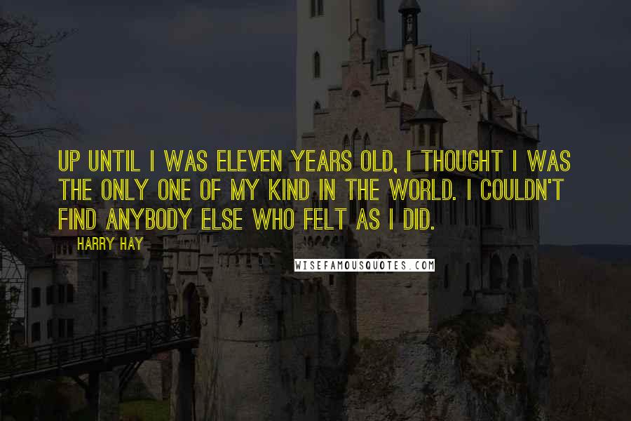 Harry Hay Quotes: Up until I was eleven years old, I thought I was the only one of my kind in the world. I couldn't find anybody else who felt as I did.