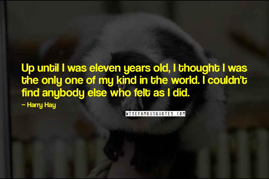 Harry Hay Quotes: Up until I was eleven years old, I thought I was the only one of my kind in the world. I couldn't find anybody else who felt as I did.