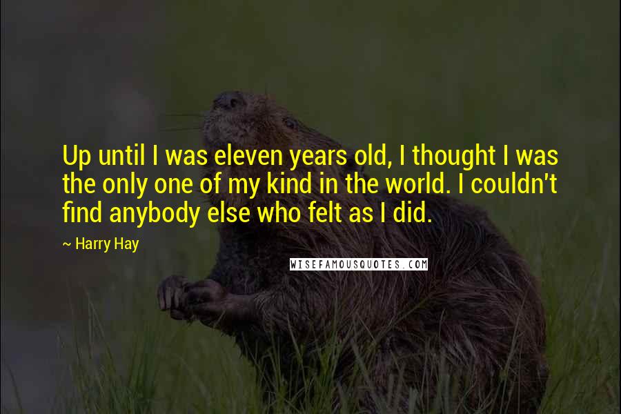 Harry Hay Quotes: Up until I was eleven years old, I thought I was the only one of my kind in the world. I couldn't find anybody else who felt as I did.