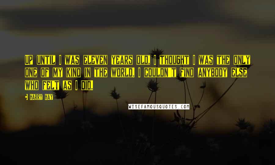 Harry Hay Quotes: Up until I was eleven years old, I thought I was the only one of my kind in the world. I couldn't find anybody else who felt as I did.