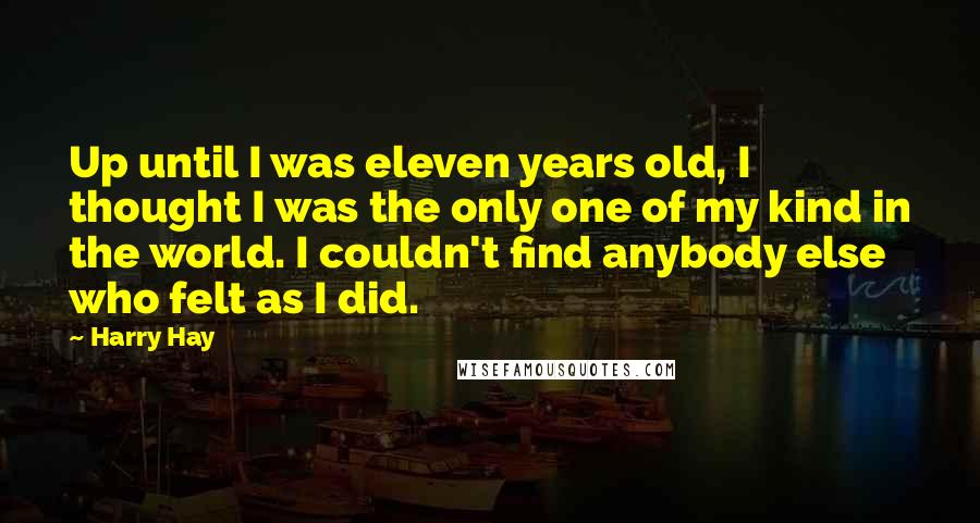 Harry Hay Quotes: Up until I was eleven years old, I thought I was the only one of my kind in the world. I couldn't find anybody else who felt as I did.