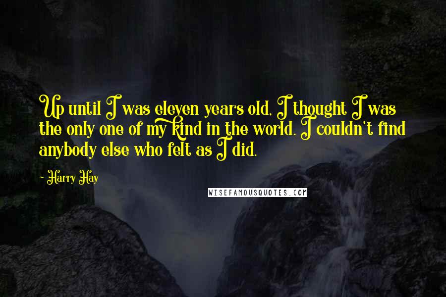 Harry Hay Quotes: Up until I was eleven years old, I thought I was the only one of my kind in the world. I couldn't find anybody else who felt as I did.