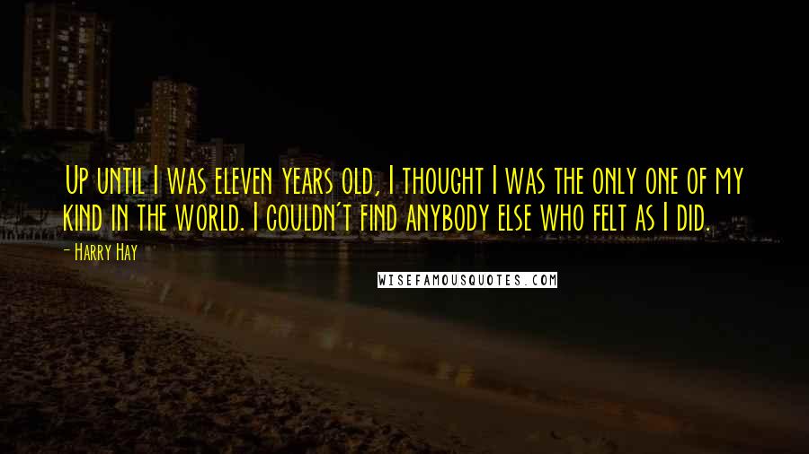 Harry Hay Quotes: Up until I was eleven years old, I thought I was the only one of my kind in the world. I couldn't find anybody else who felt as I did.