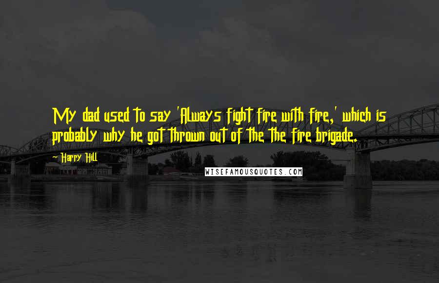 Harry Hill Quotes: My dad used to say 'Always fight fire with fire,' which is probably why he got thrown out of the the fire brigade.