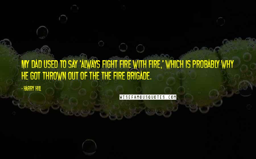 Harry Hill Quotes: My dad used to say 'Always fight fire with fire,' which is probably why he got thrown out of the the fire brigade.