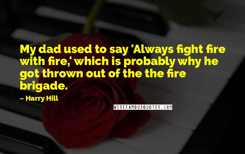 Harry Hill Quotes: My dad used to say 'Always fight fire with fire,' which is probably why he got thrown out of the the fire brigade.