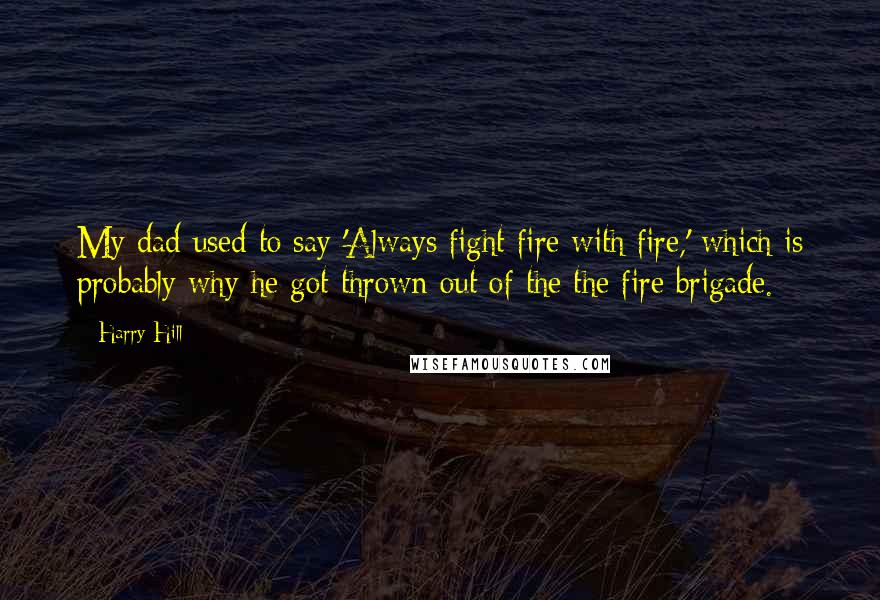 Harry Hill Quotes: My dad used to say 'Always fight fire with fire,' which is probably why he got thrown out of the the fire brigade.