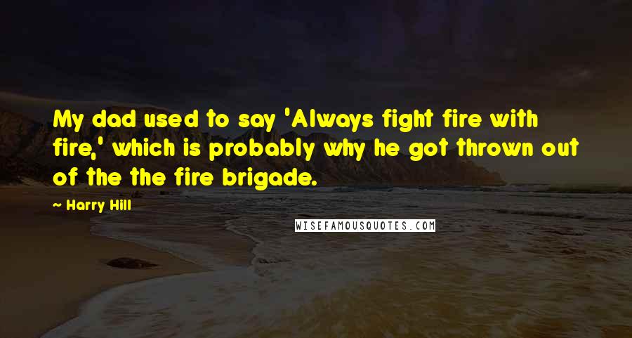 Harry Hill Quotes: My dad used to say 'Always fight fire with fire,' which is probably why he got thrown out of the the fire brigade.