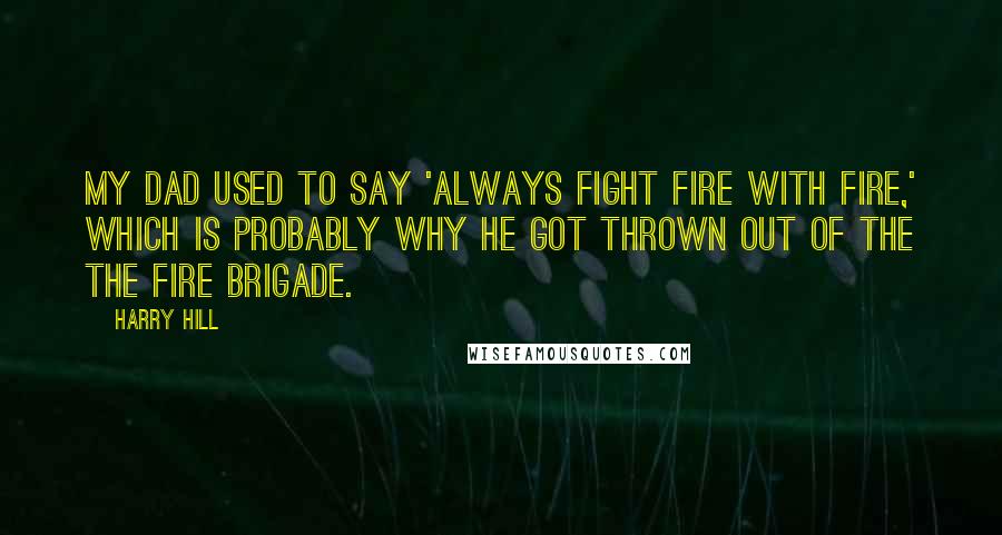 Harry Hill Quotes: My dad used to say 'Always fight fire with fire,' which is probably why he got thrown out of the the fire brigade.