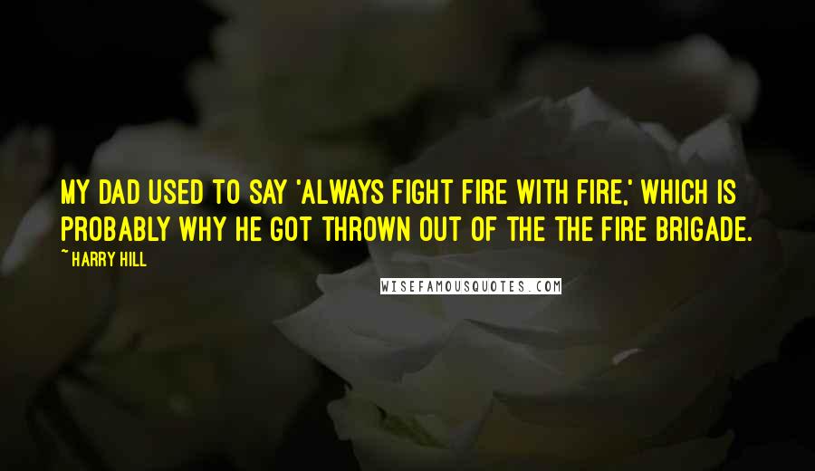 Harry Hill Quotes: My dad used to say 'Always fight fire with fire,' which is probably why he got thrown out of the the fire brigade.