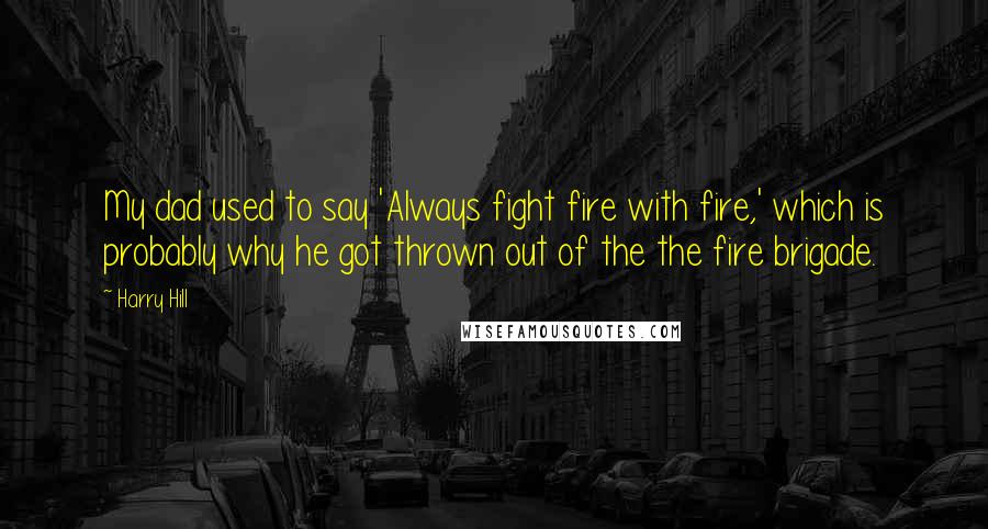 Harry Hill Quotes: My dad used to say 'Always fight fire with fire,' which is probably why he got thrown out of the the fire brigade.