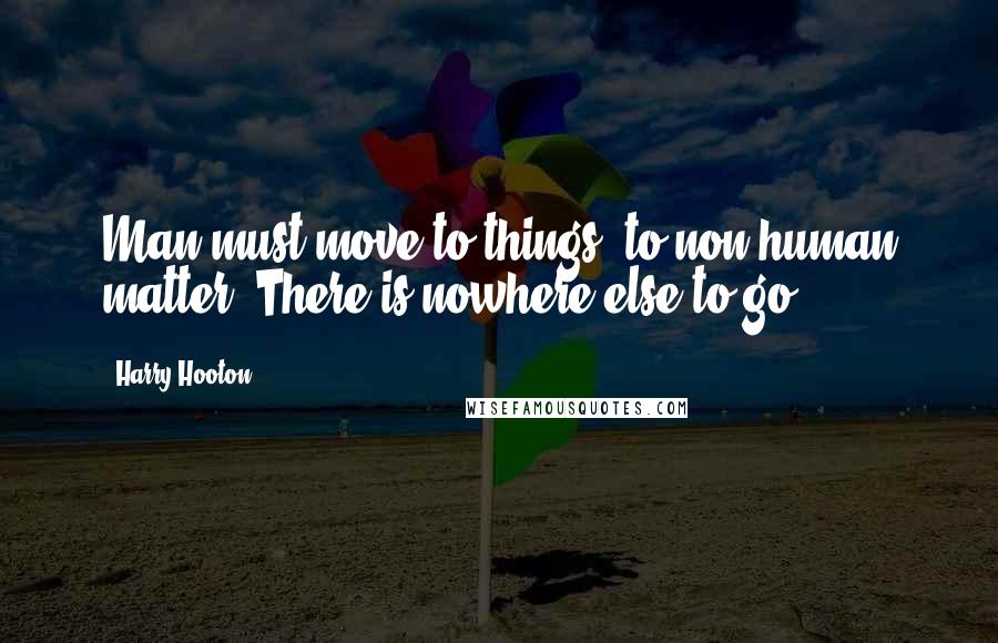 Harry Hooton Quotes: Man must move to things, to non-human matter- There is nowhere else to go.