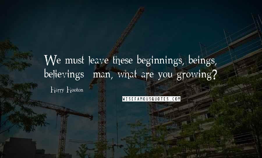 Harry Hooton Quotes: We must leave these beginnings, beings, believings- man, what are you growing?