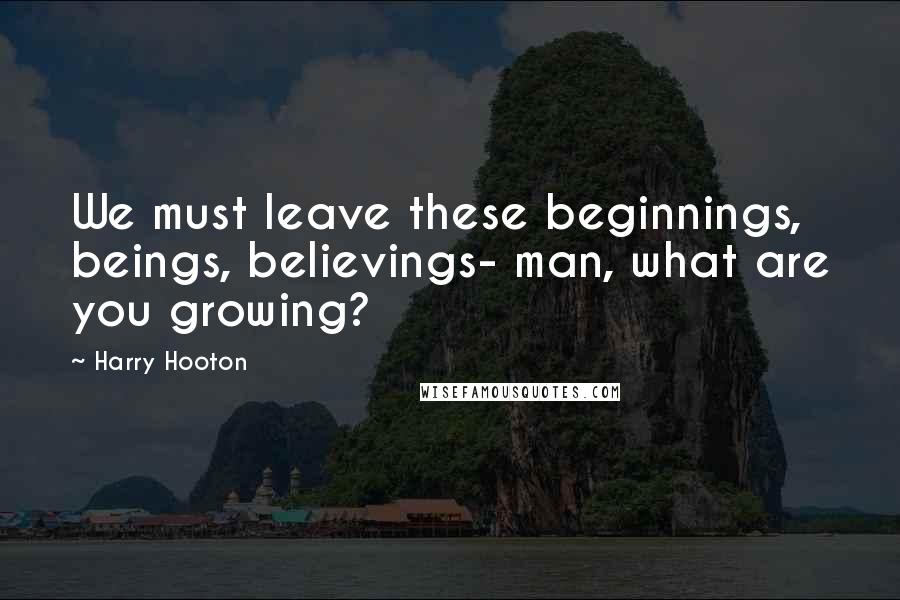 Harry Hooton Quotes: We must leave these beginnings, beings, believings- man, what are you growing?