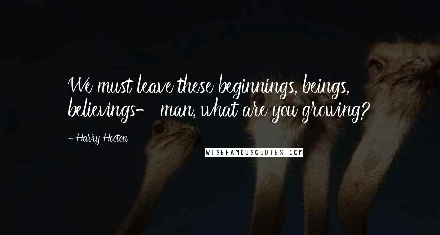 Harry Hooton Quotes: We must leave these beginnings, beings, believings- man, what are you growing?