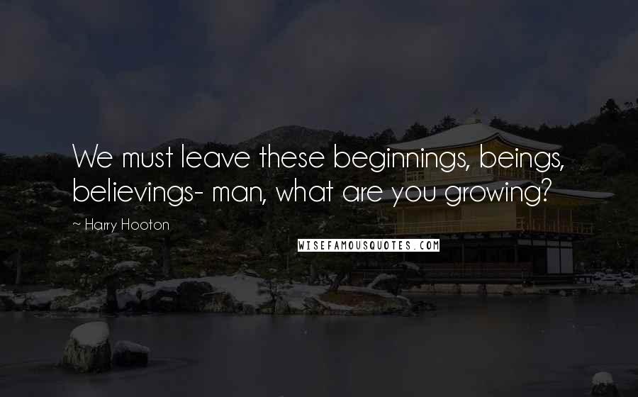 Harry Hooton Quotes: We must leave these beginnings, beings, believings- man, what are you growing?