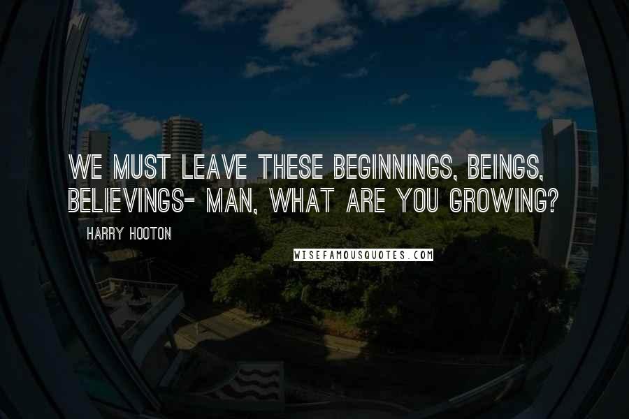 Harry Hooton Quotes: We must leave these beginnings, beings, believings- man, what are you growing?