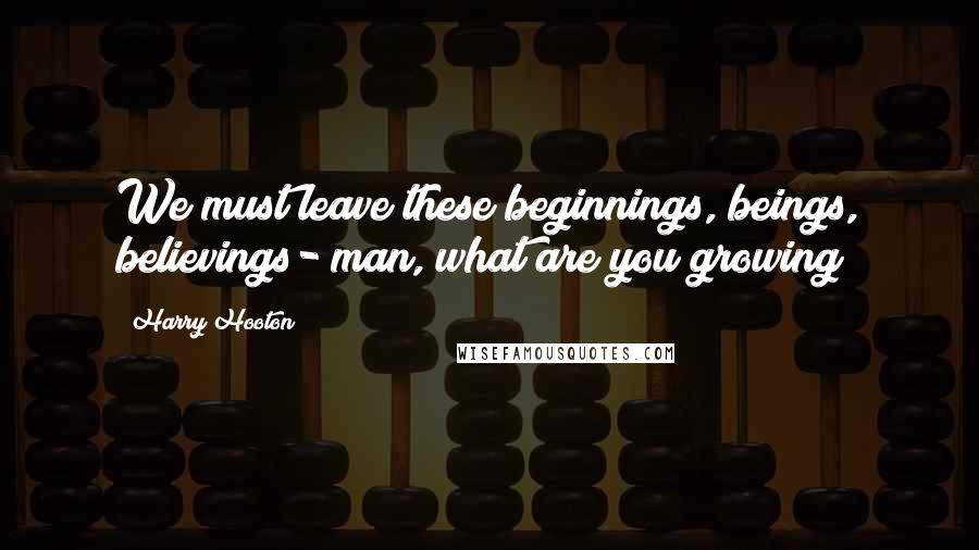 Harry Hooton Quotes: We must leave these beginnings, beings, believings- man, what are you growing?