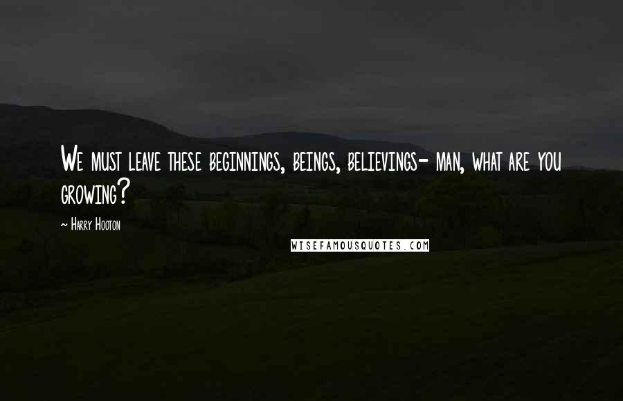 Harry Hooton Quotes: We must leave these beginnings, beings, believings- man, what are you growing?