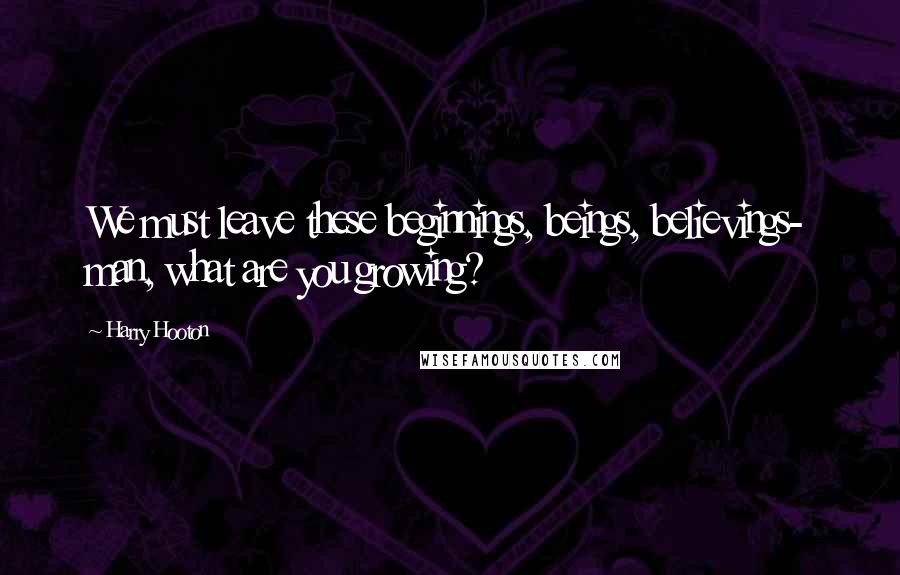Harry Hooton Quotes: We must leave these beginnings, beings, believings- man, what are you growing?