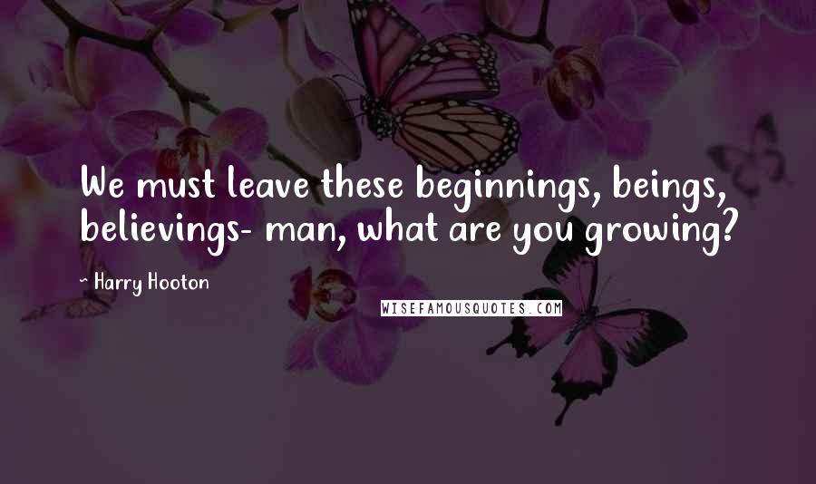 Harry Hooton Quotes: We must leave these beginnings, beings, believings- man, what are you growing?