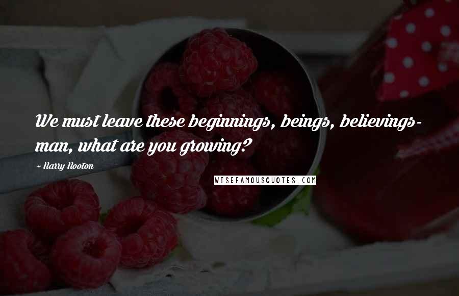 Harry Hooton Quotes: We must leave these beginnings, beings, believings- man, what are you growing?