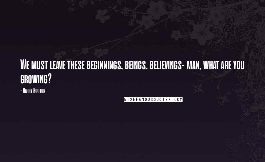 Harry Hooton Quotes: We must leave these beginnings, beings, believings- man, what are you growing?