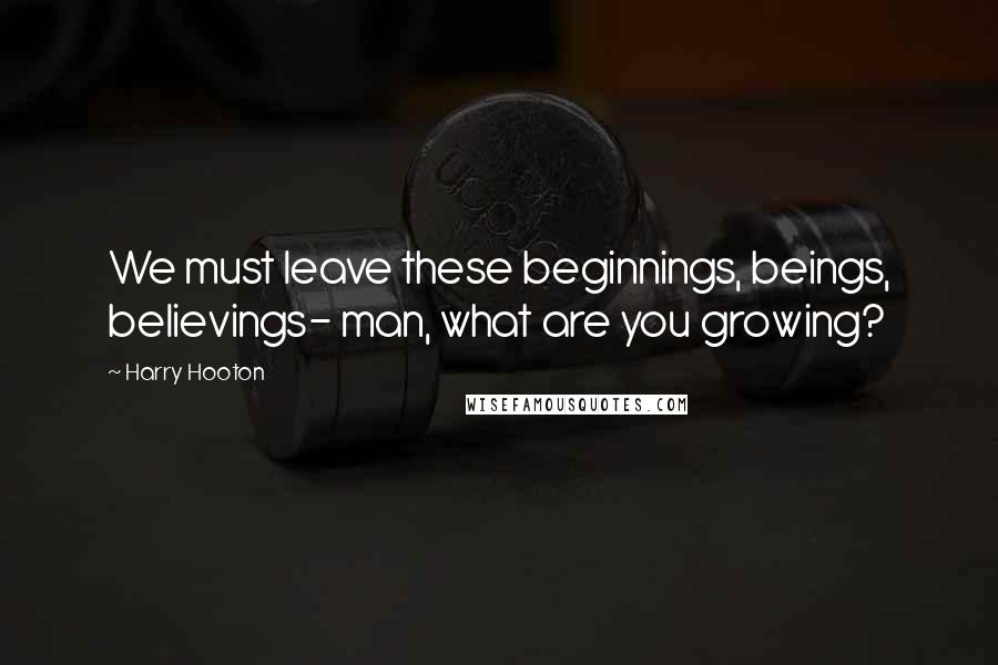 Harry Hooton Quotes: We must leave these beginnings, beings, believings- man, what are you growing?