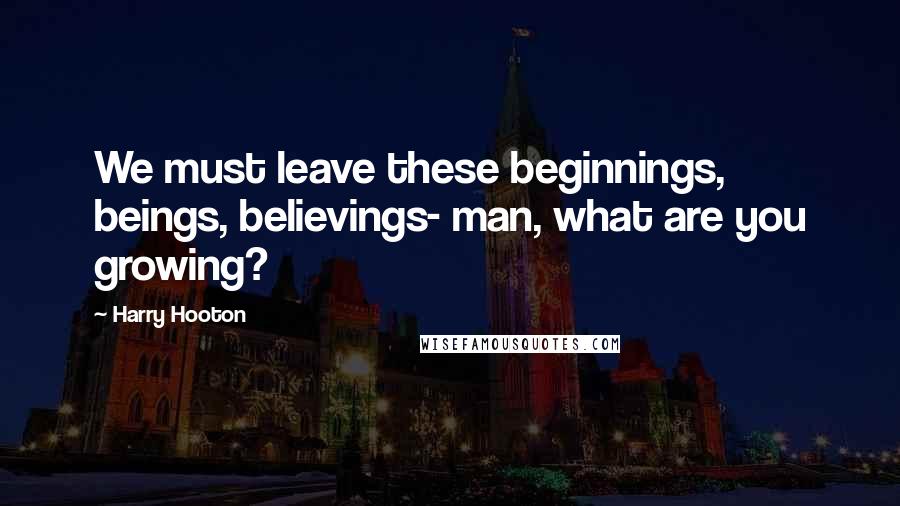 Harry Hooton Quotes: We must leave these beginnings, beings, believings- man, what are you growing?