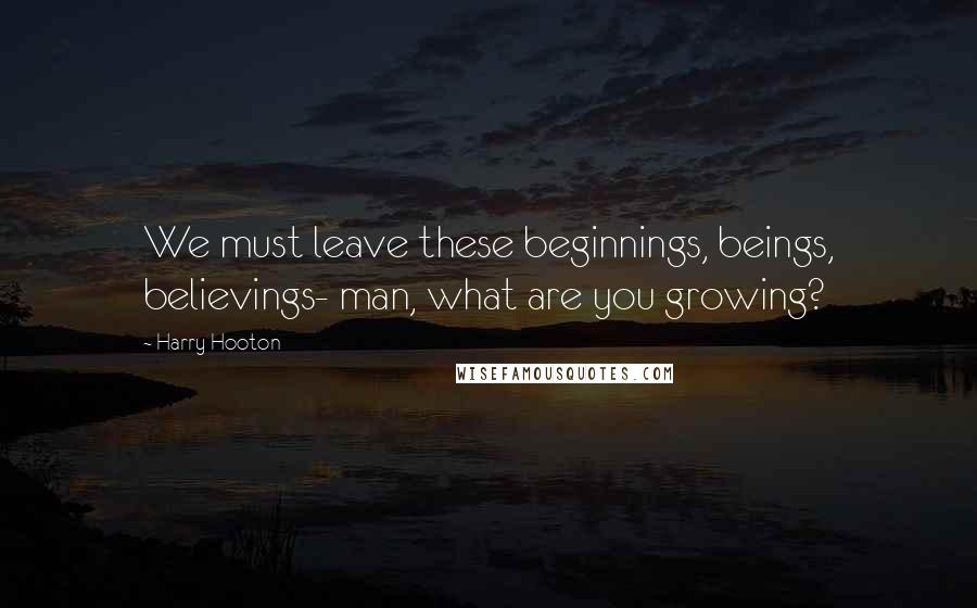 Harry Hooton Quotes: We must leave these beginnings, beings, believings- man, what are you growing?