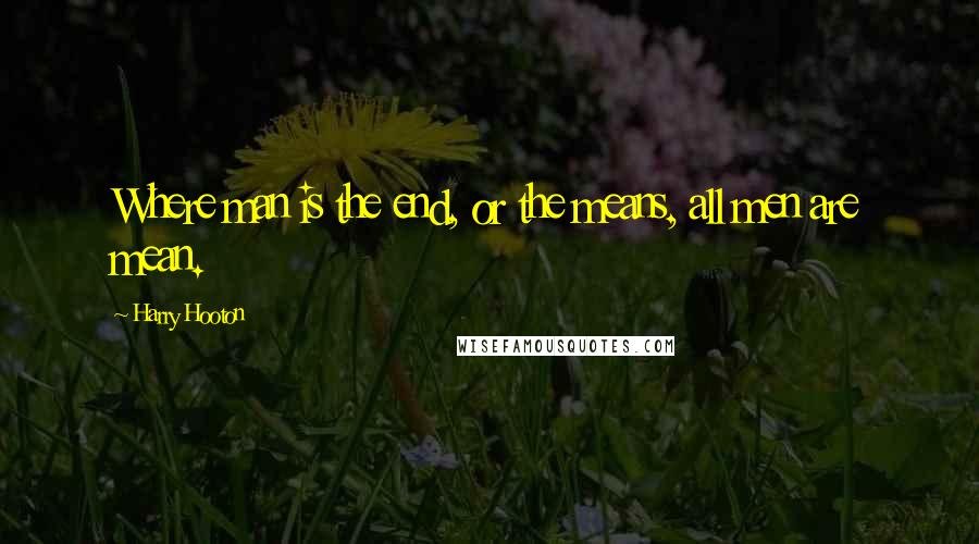 Harry Hooton Quotes: Where man is the end, or the means, all men are mean.