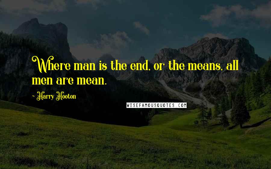 Harry Hooton Quotes: Where man is the end, or the means, all men are mean.