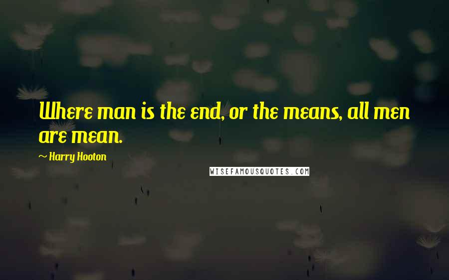 Harry Hooton Quotes: Where man is the end, or the means, all men are mean.