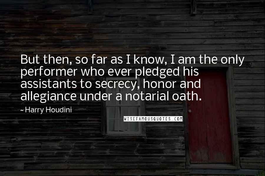 Harry Houdini Quotes: But then, so far as I know, I am the only performer who ever pledged his assistants to secrecy, honor and allegiance under a notarial oath.
