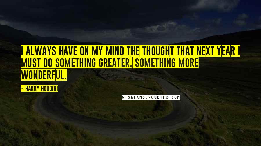 Harry Houdini Quotes: I always have on my mind the thought that next year I must do something greater, something more wonderful.