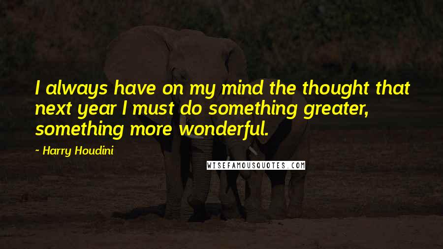 Harry Houdini Quotes: I always have on my mind the thought that next year I must do something greater, something more wonderful.