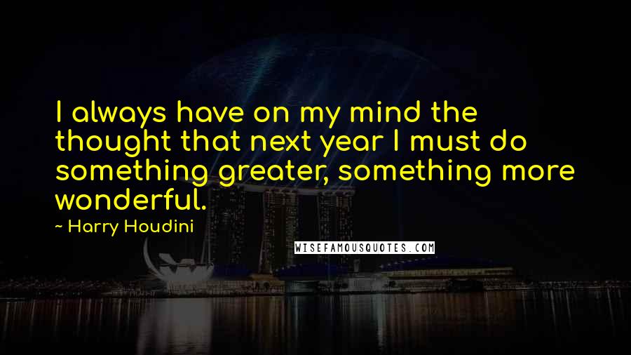 Harry Houdini Quotes: I always have on my mind the thought that next year I must do something greater, something more wonderful.